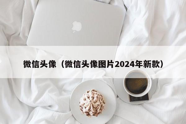 微信头像（微信头像图片2024年新款）