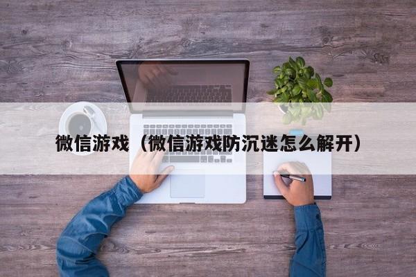 微信游戏（微信游戏防沉迷怎么解开）