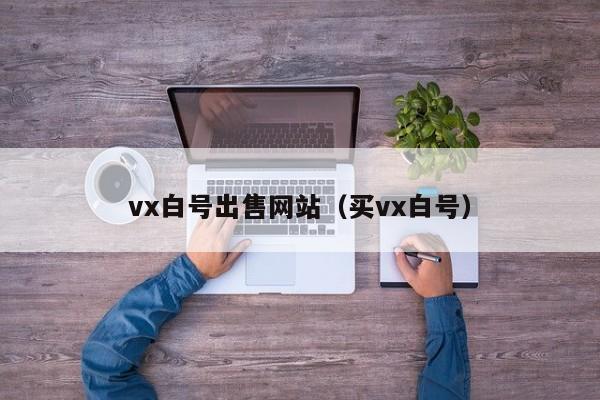 vx白号出售网站（买vx白号）