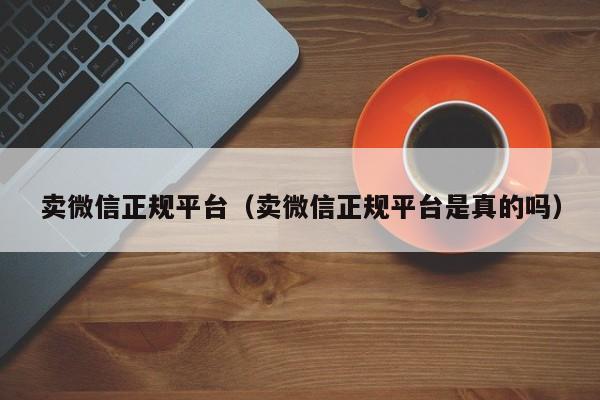 卖微信正规平台（卖微信正规平台是真的吗）